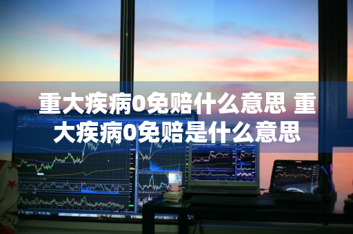 重大疾病0免赔什么意思 重大疾病0免赔是什么意思