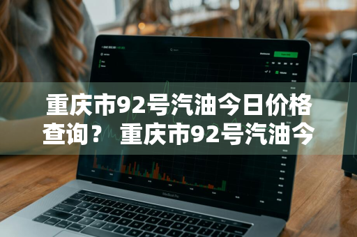 重庆市92号汽油今日价格查询？ 重庆市92号汽油今日价格查询表