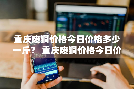 重庆废铜价格今日价格多少一斤？ 重庆废铜价格今日价格多少一斤呢
