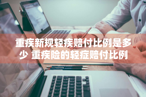 重疾新规轻疾赔付比例是多少 重疾险的轻症赔付比例
