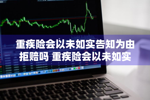 重疾险会以未如实告知为由拒赔吗 重疾险会以未如实告知为由拒赔吗为什么