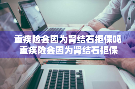 重疾险会因为肾结石拒保吗 重疾险会因为肾结石拒保吗怎么赔偿