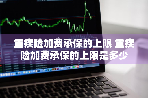 重疾险加费承保的上限 重疾险加费承保的上限是多少