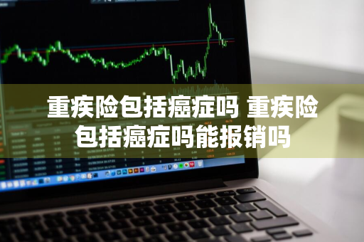 重疾险包括癌症吗 重疾险包括癌症吗能报销吗
