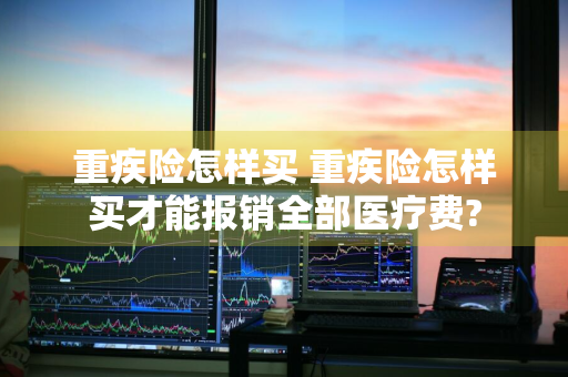 重疾险怎样买 重疾险怎样买才能报销全部医疗费?
