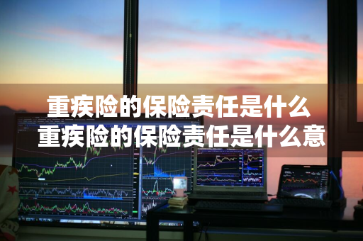 重疾险的保险责任是什么 重疾险的保险责任是什么意思