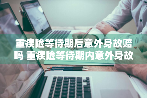 重疾险等待期后意外身故赔吗 重疾险等待期内意外身故