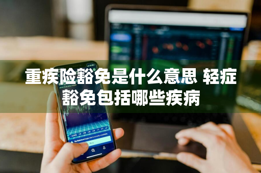 重疾险豁免是什么意思 轻症豁免包括哪些疾病
