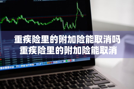 重疾险里的附加险能取消吗 重疾险里的附加险能取消吗怎么办