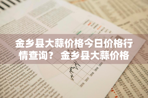 金乡县大蒜价格今日价格行情查询？ 金乡县大蒜价格今日价格行情查询表