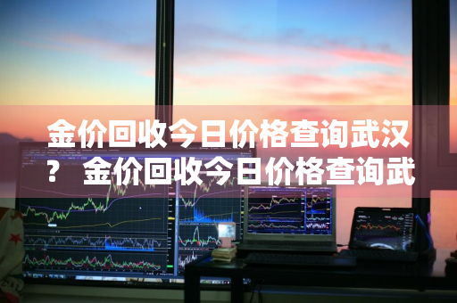 金价回收今日价格查询武汉？ 金价回收今日价格查询武汉