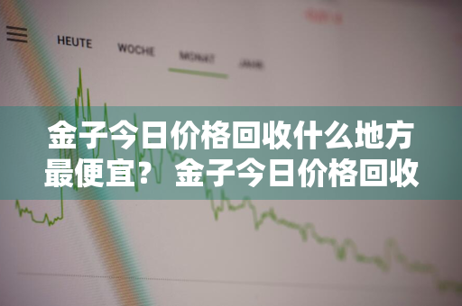 金子今日价格回收什么地方最便宜？ 金子今日价格回收什么地方最便宜的