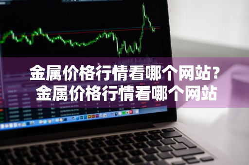 金属价格行情看哪个网站？ 金属价格行情看哪个网站好