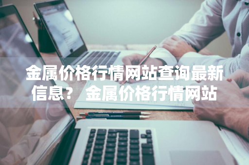 金属价格行情网站查询最新信息？ 金属价格行情网站查询最新信息官网