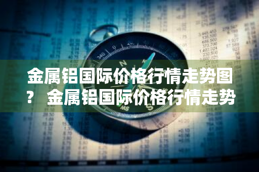 金属铝国际价格行情走势图？ 金属铝国际价格行情走势图最新