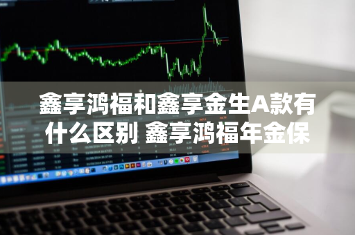 鑫享鸿福和鑫享金生A款有什么区别 鑫享鸿福年金保险怎么样