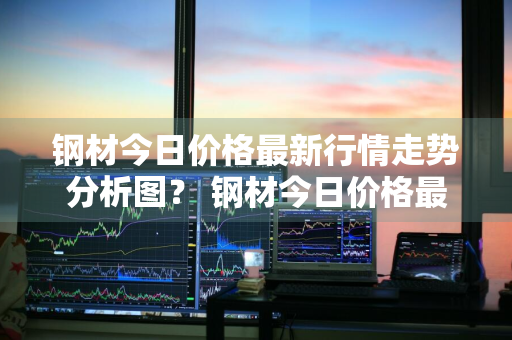 钢材今日价格最新行情走势分析图？ 钢材今日价格最新行情走势分析图表
