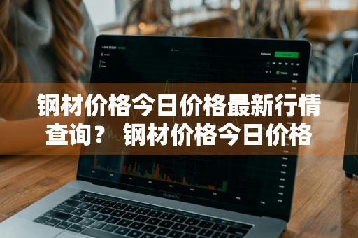 钢材价格今日价格最新行情查询？ 钢材价格今日价格最新行情查询表