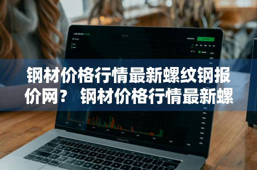 钢材价格行情最新螺纹钢报价网？ 钢材价格行情最新螺纹钢报价网