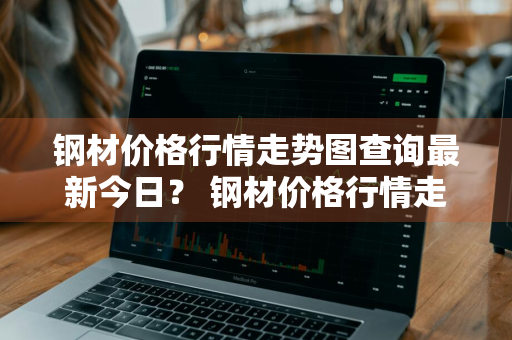 钢材价格行情走势图查询最新今日？ 钢材价格行情走势分析
