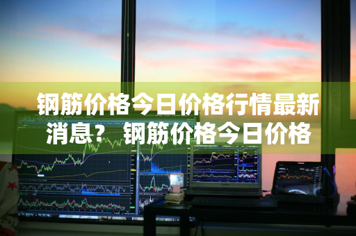 钢筋价格今日价格行情最新消息？ 钢筋价格今日价格行情最新消息查询