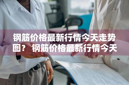 钢筋价格最新行情今天走势图？ 钢筋价格最新行情今天走势图
