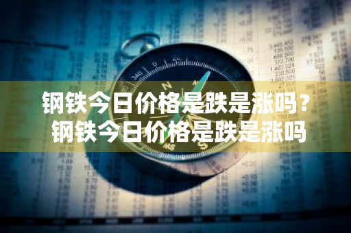 钢铁今日价格是跌是涨吗？ 钢铁今日价格是跌是涨吗知乎