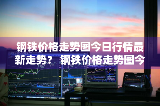 钢铁价格走势图今日行情最新走势？ 钢铁价格走势图今日行情最新走势分析