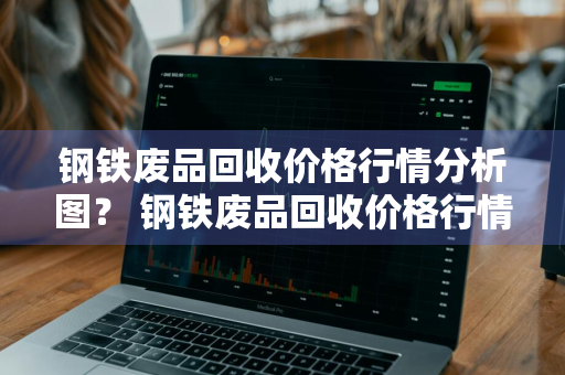 钢铁废品回收价格行情分析图？ 钢铁废品回收价格行情分析图表