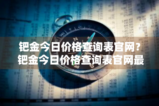钯金今日价格查询表官网？ 钯金今日价格查询表官网最新