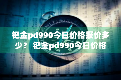 钯金pd990今日价格报价多少？ 钯金pd990今日价格报价多少钱
