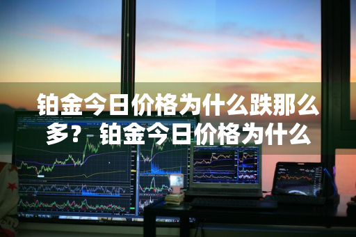 铂金今日价格为什么跌那么多？ 铂金今日价格为什么跌那么多呢