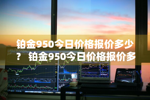 铂金950今日价格报价多少？ 铂金950今日价格报价多少钱