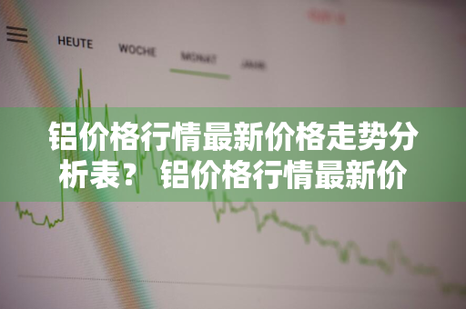 铝价格行情最新价格走势分析表？ 铝价格行情最新价格走势分析表图