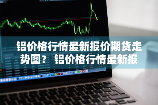 铝价格行情最新报价期货走势图？ 铝价格行情最新报价期货走势图表