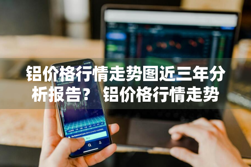 铝价格行情走势图近三年分析报告？ 铝价格行情走势图近三年分析报告最新