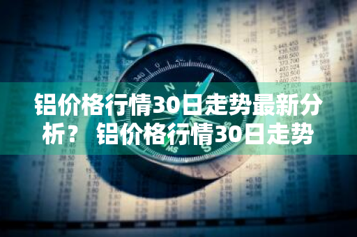 铝价格行情30日走势最新分析？ 铝价格行情30日走势最新分析图