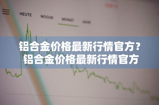 铝合金价格最新行情官方？ 铝合金价格最新行情官方报价