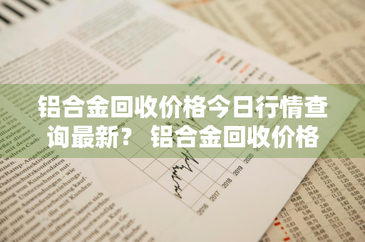 铝合金回收价格今日行情查询最新？ 铝合金回收价格今日行情查询最新消息