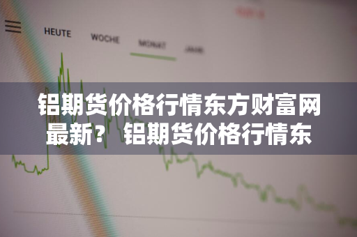 铝期货价格行情东方财富网最新？ 铝期货价格行情东方财富网最新消息