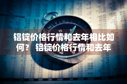 铝锭价格行情和去年相比如何？ 铝锭价格行情和去年相比如何
