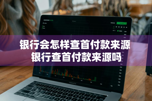 银行会怎样查首付款来源 银行查首付款来源吗