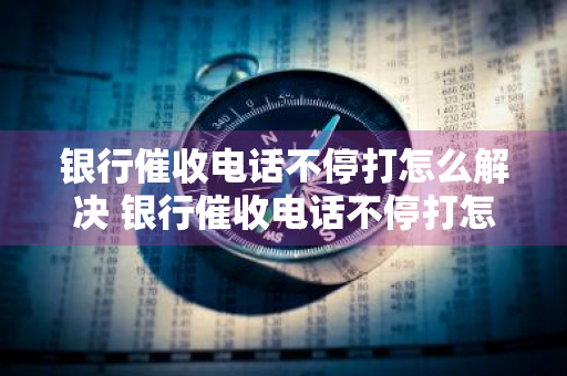 银行催收电话不停打怎么解决 银行催收电话不停打怎么解决 还恐吓