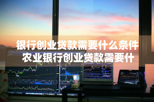 银行创业贷款需要什么条件 农业银行创业贷款需要什么条件
