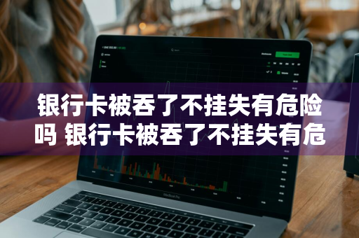银行卡被吞了不挂失有危险吗 银行卡被吞了不挂失有危险吗安全吗