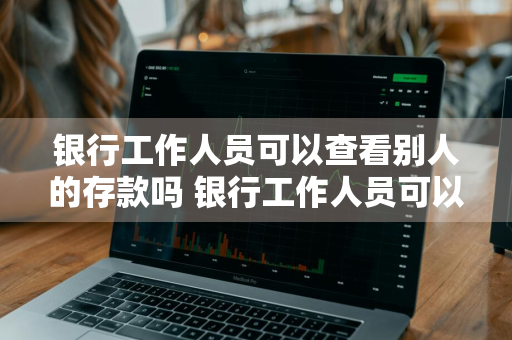 银行工作人员可以查看别人的存款吗 银行工作人员可以查看别人的存款吗,犯法吗