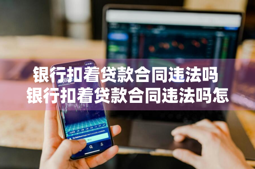 银行扣着贷款合同违法吗 银行扣着贷款合同违法吗怎么办