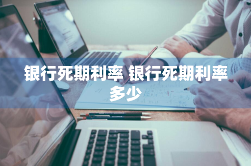 银行死期利率 银行死期利率多少