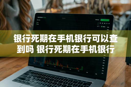 银行死期在手机银行可以查到吗 银行死期在手机银行可以查到吗安全吗