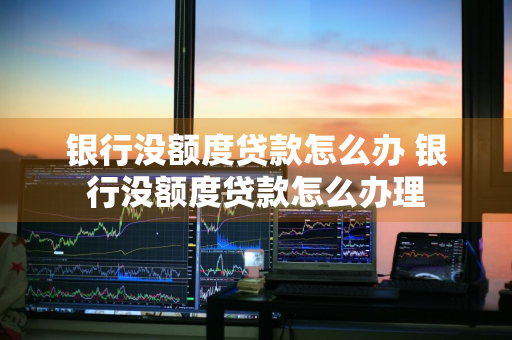 银行没额度贷款怎么办 银行没额度贷款怎么办理